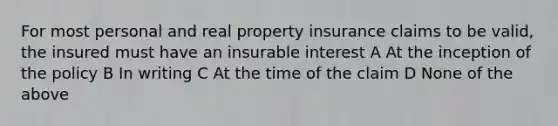 For most personal and real property insurance claims to be valid, the insured must have an insurable interest A At the inception of the policy B In writing C At the time of the claim D None of the above