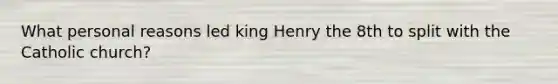 What personal reasons led king Henry the 8th to split with the Catholic church?