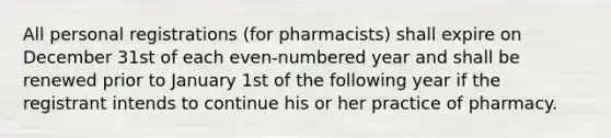 All personal registrations (for pharmacists) shall expire on December 31st of each even-numbered year and shall be renewed prior to January 1st of the following year if the registrant intends to continue his or her practice of pharmacy.