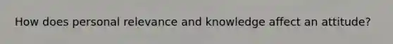 How does personal relevance and knowledge affect an attitude?