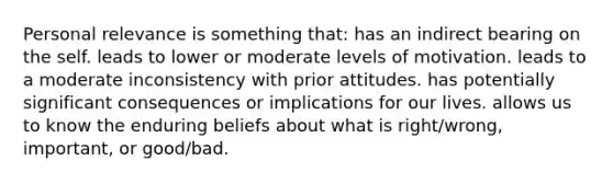 Personal relevance is something that: has an indirect bearing on the self. leads to lower or moderate levels of motivation. leads to a moderate inconsistency with prior attitudes. has potentially significant consequences or implications for our lives. allows us to know the enduring beliefs about what is right/wrong, important, or good/bad.