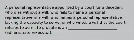 A personal representative appointed by a court for a decedent who dies without a will, who fails to name a personal representative in a will, who names a personal representative lacking the capacity to serve, or who writes a will that the court refuses to admit to probate is an __________________________ (administrator/executor).