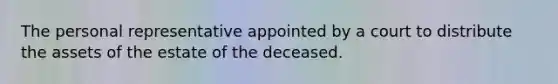 The personal representative appointed by a court to distribute the assets of the estate of the deceased.