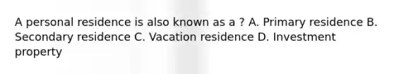 A personal residence is also known as a ? A. Primary residence B. Secondary residence C. Vacation residence D. Investment property