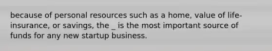 because of personal resources such as a home, value of life-insurance, or savings, the _ is the most important source of funds for any new startup business.