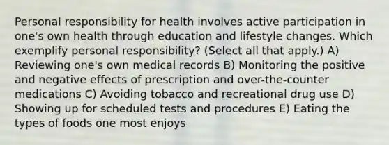 Personal responsibility for health involves active participation in one's own health through education and lifestyle changes. Which exemplify personal responsibility? (Select all that apply.) A) Reviewing one's own medical records B) Monitoring the positive and negative effects of prescription and over-the-counter medications C) Avoiding tobacco and recreational drug use D) Showing up for scheduled tests and procedures E) Eating the types of foods one most enjoys