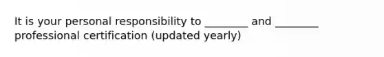 It is your personal responsibility to ________ and ________ professional certification (updated yearly)