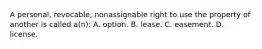 A personal, revocable, nonassignable right to use the property of another is called a(n): A. option. B. lease. C. easement. D. license.