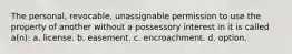 The personal, revocable, unassignable permission to use the property of another without a possessory interest in it is called a(n): a. license. b. easement. c. encroachment. d. option.