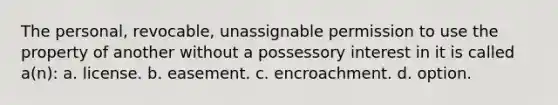 The personal, revocable, unassignable permission to use the property of another without a possessory interest in it is called a(n): a. license. b. easement. c. encroachment. d. option.