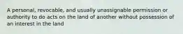 A personal, revocable, and usually unassignable permission or authority to do acts on the land of another without possession of an interest in the land