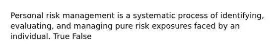 Personal risk management is a systematic process of identifying, evaluating, and managing pure risk exposures faced by an individual. True False