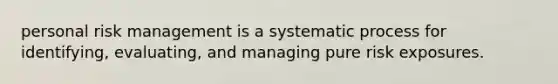 personal risk management is a systematic process for identifying, evaluating, and managing pure risk exposures.