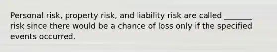 Personal risk, property risk, and liability risk are called _______ risk since there would be a chance of loss only if the specified events occurred.