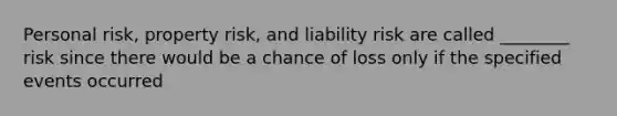 Personal risk, property risk, and liability risk are called ________ risk since there would be a chance of loss only if the specified events occurred