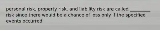 personal risk, property risk, and liability risk are called _________ risk since there would be a chance of loss only if the specified events occurred