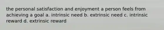 the personal satisfaction and enjoyment a person feels from achieving a goal a. intrinsic need b. extrinsic need c. intrinsic reward d. extrinsic reward