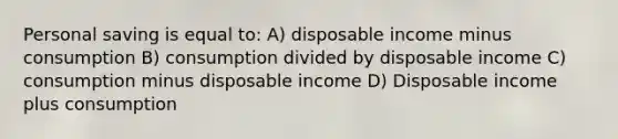 Personal saving is equal to: A) disposable income minus consumption B) consumption divided by disposable income C) consumption minus disposable income D) Disposable income plus consumption