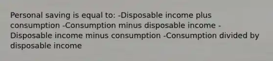 Personal saving is equal to: -Disposable income plus consumption -Consumption minus disposable income -Disposable income minus consumption -Consumption divided by disposable income