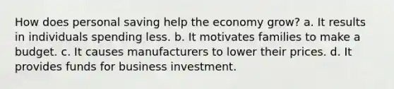 How does personal saving help the economy grow? a. It results in individuals spending less. b. It motivates families to make a budget. c. It causes manufacturers to lower their prices. d. It provides funds for business investment.