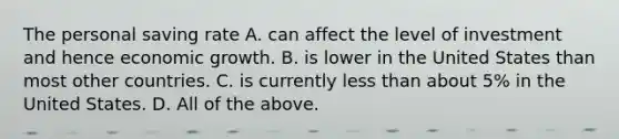 The personal saving rate A. can affect the level of investment and hence economic growth. B. is lower in the United States than most other countries. C. is currently less than about​ 5% in the United States. D. All of the above.