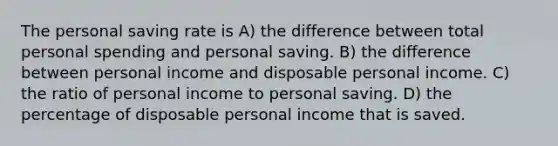 The personal saving rate is A) the difference between total personal spending and personal saving. B) the difference between personal income and disposable personal income. C) the ratio of personal income to personal saving. D) the percentage of disposable personal income that is saved.