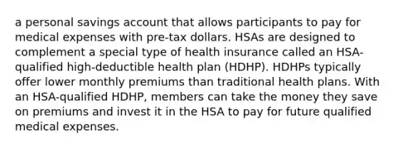 a personal savings account that allows participants to pay for medical expenses with pre-tax dollars. HSAs are designed to complement a special type of health insurance called an HSA-qualified high-deductible health plan (HDHP). HDHPs typically offer lower monthly premiums than traditional health plans. With an HSA-qualified HDHP, members can take the money they save on premiums and invest it in the HSA to pay for future qualified medical expenses.