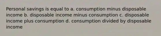 Personal savings is equal to a. consumption minus disposable income b. disposable income minus consumption c. disposable income plus consumption d. consumption divided by disposable income