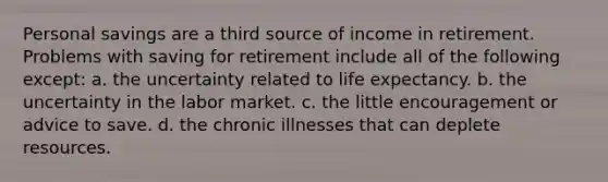 Personal savings are a third source of income in retirement. Problems with saving for retirement include all of the following except: a. the uncertainty related to life expectancy. b. the uncertainty in the labor market. c. the little encouragement or advice to save. d. the chronic illnesses that can deplete resources.