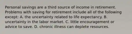 Personal savings are a third source of income in retirement. Problems with saving for retirement include all of the following except: A. the uncertainty related to <a href='https://www.questionai.com/knowledge/kIJsOtzr6Z-life-expectancy' class='anchor-knowledge'>life expectancy</a>. B. uncertainty in the labor market. C. little encouragement or advice to save. D. chronic illness can deplete resources.