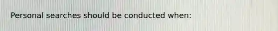 Personal searches should be conducted when: