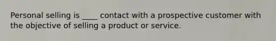 Personal selling is ____ contact with a prospective customer with the objective of selling a product or service.