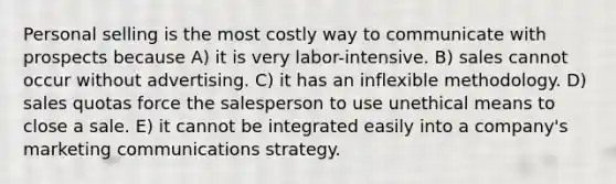 Personal selling is the most costly way to communicate with prospects because A) it is very labor-intensive. B) sales cannot occur without advertising. C) it has an inflexible methodology. D) sales quotas force the salesperson to use unethical means to close a sale. E) it cannot be integrated easily into a company's marketing communications strategy.