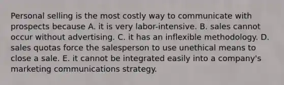 Personal selling is the most costly way to communicate with prospects because A. it is very labor-intensive. B. sales cannot occur without advertising. C. it has an inflexible methodology. D. sales quotas force the salesperson to use unethical means to close a sale. E. it cannot be integrated easily into a company's marketing communications strategy.