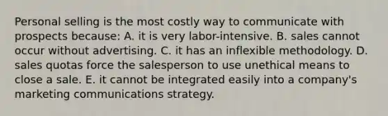 Personal selling is the most costly way to communicate with prospects because: A. it is very labor-intensive. B. sales cannot occur without advertising. C. it has an inflexible methodology. D. sales quotas force the salesperson to use unethical means to close a sale. E. it cannot be integrated easily into a company's marketing communications strategy.