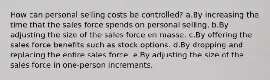 How can personal selling costs be controlled? a.By increasing the time that the sales force spends on personal selling. b.By adjusting the size of the sales force en masse. c.By offering the sales force benefits such as stock options. d.By dropping and replacing the entire sales force. e.By adjusting the size of the sales force in one-person increments.