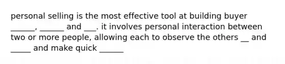 personal selling is the most effective tool at building buyer ______, ______ and ___. it involves personal interaction between two or more people, allowing each to observe the others __ and _____ and make quick ______