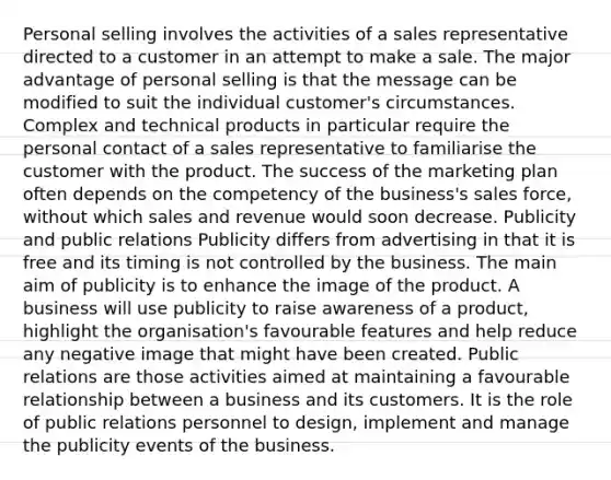 Personal selling involves the activities of a sales representative directed to a customer in an attempt to make a sale. The major advantage of personal selling is that the message can be modified to suit the individual customer's circumstances. Complex and technical products in particular require the personal contact of a sales representative to familiarise the customer with the product. The success of the marketing plan often depends on the competency of the business's sales force, without which sales and revenue would soon decrease. Publicity and public relations Publicity differs from advertising in that it is free and its timing is not controlled by the business. The main aim of publicity is to enhance the image of the product. A business will use publicity to raise awareness of a product, highlight the organisation's favourable features and help reduce any negative image that might have been created. Public relations are those activities aimed at maintaining a favourable relationship between a business and its customers. It is the role of public relations personnel to design, implement and manage the publicity events of the business.