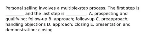 Personal selling involves a​ multiple-step process. The first step is​ _________ and the last step is​ __________. A. prospecting and​ qualifying; follow-up B. ​approach; follow-up C. ​preapproach; handling objections D. ​approach; closing E. presentation and​ demonstration; closing