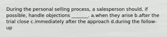 During the personal selling process, a salesperson should, if possible, handle objections _______. a.when they arise b.after the trial close c.immediately after the approach d.during the follow-up