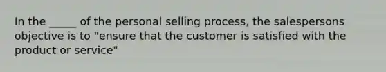 In the _____ of the personal selling process, the salespersons objective is to "ensure that the customer is satisfied with the product or service"