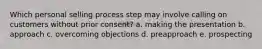 Which personal selling process step may involve calling on customers without prior consent? a. making the presentation b. approach c. overcoming objections d. preapproach e. prospecting