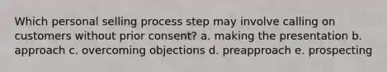 Which personal selling process step may involve calling on customers without prior consent? a. making the presentation b. approach c. overcoming objections d. preapproach e. prospecting