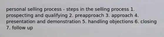 personal selling process - steps in the selling process 1. prospecting and qualifying 2. preapproach 3. approach 4. presentation and demonstration 5. handling objections 6. closing 7. follow up