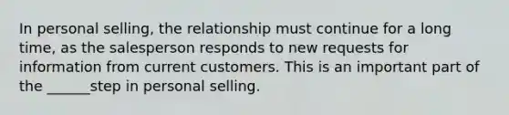 In personal selling, the relationship must continue for a long time, as the salesperson responds to new requests for information from current customers. This is an important part of the ______step in personal selling.