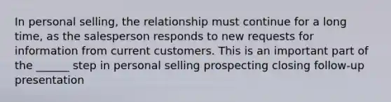 In personal selling, the relationship must continue for a long time, as the salesperson responds to new requests for information from current customers. This is an important part of the ______ step in personal selling prospecting closing follow-up presentation