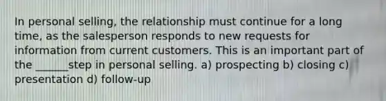 In personal selling, the relationship must continue for a long time, as the salesperson responds to new requests for information from current customers. This is an important part of the ______step in personal selling. a) prospecting b) closing c) presentation d) follow-up