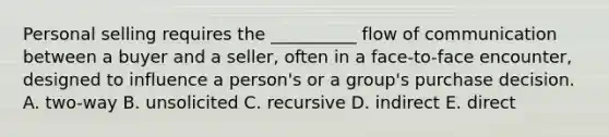 Personal selling requires the __________ flow of communication between a buyer and a seller, often in a face-to-face encounter, designed to influence a person's or a group's purchase decision. A. two-way B. unsolicited C. recursive D. indirect E. direct