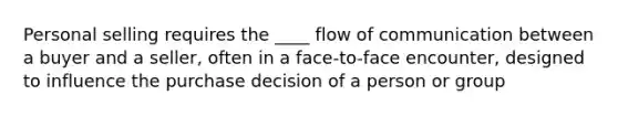 Personal selling requires the ____ flow of communication between a buyer and a seller, often in a face-to-face encounter, designed to influence the purchase decision of a person or group