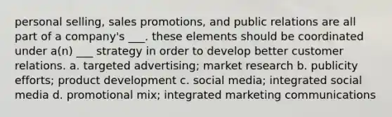 personal selling, sales promotions, and public relations are all part of a company's ___. these elements should be coordinated under a(n) ___ strategy in order to develop better customer relations. a. targeted advertising; market research b. publicity efforts; product development c. social media; integrated social media d. promotional mix; integrated marketing communications